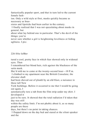 fantastically popular sport, and that in turn led to the current
female fash-
ion. Only a wild style at first, masks quickly became as
necessary as bras-
sieres and lipsticks had been earlier in the century.
I finally realized that I was not speculating about masks in
general, but
about what lay behind one in particular. That’s the devil of the
things; you’re
never sure whether a girl is heightening loveliness or hiding
ugliness. I pic-
226 frItz leIBer
tured a cool, pretty face in which fear showed only in widened
eyes. Then
I remembered her blond hair, rich against the blackness of the
satin mask.
She’d told me to come at the twenty-second hour—10 P.m.
I climbed to my apartment near the British Consulate; the
elevator shaft
had been shoved out of plumb by an old blast, a nuisance in
these tall New
York buildings. Before it occurred to me that I would be going
out again, I
automatically tore a tab from the film strip under my shirt. I
developed it
just to be sure. It showed that the total radiation I’d taken that
day was still
within the safety limit. I’m not phobic about it, as so many
people are these
days, but there’s no point in taking chances.
I flopped down on the day bed and stared at the silent speaker
and the
 