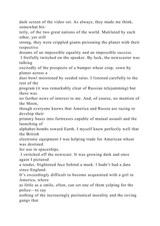 dark screen of the video set. As always, they made me think,
somewhat bit-
terly, of the two great nations of the world. Mutilated by each
other, yet still
strong, they were crippled giants poisoning the planet with their
respective
dreams of an impossible equality and an impossible success.
I fretfully twitched on the speaker. By luck, the newscaster was
talking
excitedly of the prospects of a bumper wheat crop, sown by
planes across a
dust bowl moistened by seeded rains. I listened carefully to the
rest of the
program (it was remarkably clear of Russian telejamming) but
there was
no further news of interest to me. And, of course, no mention of
the Moon,
though everyone knows that America and Russia are racing to
develop their
primary bases into fortresses capable of mutual assault and the
launching of
alphabet-bombs toward Earth. I myself knew perfectly well that
the British
electronic equipment I was helping trade for American wheat
was destined
for use in spaceships.
I switched off the newscast. It was growing dark and once
again I pictured
a tender, frightened face behind a mask. I hadn’t had a date
since England.
It’s exceedingly difficult to become acquainted with a girl in
America, where
as little as a smile, often, can set one of them yelping for the
police—to say
nothing of the increasingly puritanical morality and the roving
gangs that
 
