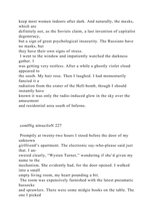 keep most women indoors after dark. And naturally, the masks,
which are
definitely not, as the Soviets claim, a last invention of capitalist
degeneracy,
but a sign of great psychological insecurity. The Russians have
no masks, but
they have their own signs of stress.
I went to the window and impatiently watched the darkness
gather. I
was getting very restless. After a while a ghostly violet cloud
appeared to
the south. My hair rose. Then I laughed. I had momentarily
fancied it a
radiation from the crater of the Hell-bomb, though I should
instantly have
known it was only the radio-induced glow in the sky over the
amusement
and residential area south of Inferno.
comINg attractIoN 227
Promptly at twenty-two hours I stood before the door of my
unknown
girlfriend’s apartment. The electronic say-who-please said just
that. I an-
swered clearly, “Wysten Turner,” wondering if she’d given my
name to the
mechanism. She evidently had, for the door opened. I walked
into a small
empty living room, my heart pounding a bit.
The room was expensively furnished with the latest pneumatic
hassocks
and sprawlers. There were some midgie books on the table. The
one I picked
 