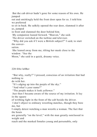 But the cab driver hadn’t gone for some reason of his own. He
jumped
out and smirkingly held the front door open for us. I told him
we preferred
to sit in back. He sulkily opened the rear door, slammed it after
us, jumped
in front and slammed the door behind him.
My companion leaned forward. “Heaven,” she said.
The driver switched on the turbine and televisor.
“Why did you ask if I were a British subject?” I said, to start
the conver-
sation.
She leaned away from me, tilting her mask close to the
window. “See the
Moon,” she said in a quick, dreamy voice.
228 frItz leIBer
“But why, really?” I pressed, conscious of an irritation that had
nothing to
do with her.
“It’s edging up into the purple of the sky.”
“And what’s your name?”
“The purple makes it look yellower.”
Just then I became aware of the source of my irritation. It lay
in the square
of writhing light in the front of the cab beside the driver.
I don’t object to ordinary wrestling matches, though they bore
me, but
I simply detest watching a man wrestle a woman. The fact that
the bouts
are generally “on the level,” with the man greatly outclassed in
weight and
reach and the masked females young and personable, only
 