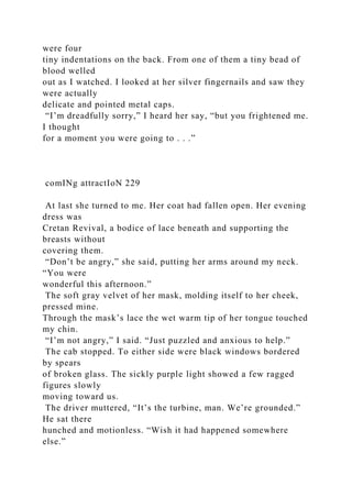 were four
tiny indentations on the back. From one of them a tiny bead of
blood welled
out as I watched. I looked at her silver fingernails and saw they
were actually
delicate and pointed metal caps.
“I’m dreadfully sorry,” I heard her say, “but you frightened me.
I thought
for a moment you were going to . . .”
comINg attractIoN 229
At last she turned to me. Her coat had fallen open. Her evening
dress was
Cretan Revival, a bodice of lace beneath and supporting the
breasts without
covering them.
“Don’t be angry,” she said, putting her arms around my neck.
“You were
wonderful this afternoon.”
The soft gray velvet of her mask, molding itself to her cheek,
pressed mine.
Through the mask’s lace the wet warm tip of her tongue touched
my chin.
“I’m not angry,” I said. “Just puzzled and anxious to help.”
The cab stopped. To either side were black windows bordered
by spears
of broken glass. The sickly purple light showed a few ragged
figures slowly
moving toward us.
The driver muttered, “It’s the turbine, man. We’re grounded.”
He sat there
hunched and motionless. “Wish it had happened somewhere
else.”
 