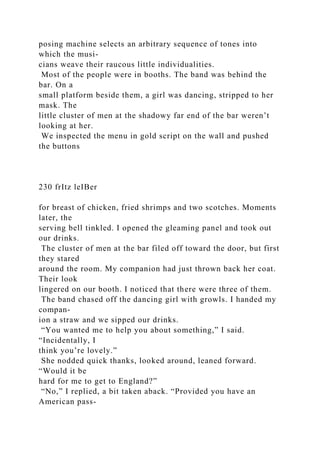 posing machine selects an arbitrary sequence of tones into
which the musi-
cians weave their raucous little individualities.
Most of the people were in booths. The band was behind the
bar. On a
small platform beside them, a girl was dancing, stripped to her
mask. The
little cluster of men at the shadowy far end of the bar weren’t
looking at her.
We inspected the menu in gold script on the wall and pushed
the buttons
230 frItz leIBer
for breast of chicken, fried shrimps and two scotches. Moments
later, the
serving bell tinkled. I opened the gleaming panel and took out
our drinks.
The cluster of men at the bar filed off toward the door, but first
they stared
around the room. My companion had just thrown back her coat.
Their look
lingered on our booth. I noticed that there were three of them.
The band chased off the dancing girl with growls. I handed my
compan-
ion a straw and we sipped our drinks.
“You wanted me to help you about something,” I said.
“Incidentally, I
think you’re lovely.”
She nodded quick thanks, looked around, leaned forward.
“Would it be
hard for me to get to England?”
“No,” I replied, a bit taken aback. “Provided you have an
American pass-
 