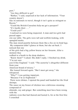 port.”
“Are they difficult to get?
“Rather,” I said, surprised at her lack of information. “Your
country doesn’t
like its nationals to travel, though it isn’t quite as stringent as
Russia.”
“Could the British Consulate help me get a passport?
“It’s hardly their . . .”
“Could you?”
I realized we were being inspected. A man and two girls had
passed oppo-
site our table. The girls were tall and wolfish-looking, with
spangled masks.
The man stood jauntily between them like a fox on its hind legs.
My companion didn’t glance at them, but she sat back. I
noticed that one
of the girls had a big yellow bruise on her forearm. After a
moment they
walked to a booth in the deep shadows.
“Know them?” I asked. She didn’t reply. I finished my drink.
“I’m not sure
you’d like England,” I said. “The austerity’s altogether different
from your
American brand of misery.”
She leaned forward again. “But I must get away,” she
whispered.
“Why?” I was getting impatient.
“Because I’m so frightened.”
There were chimes. I opened the panel and handed her the fried
shrimps.
The sauce on my breast of chicken was a delicious steaming
compound of
almonds, soy and ginger. But something must have been wrong
with the
radionic oven that had thawed and heated it, for at the first bite
I crunched
 