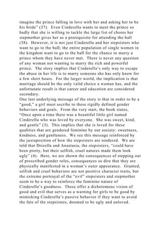 imagine the prince falling in love with her and asking her to be
his bride” (37). Even Cinderella wants to meet the prince so
badly that she is willing to tackle the large list of chores her
stepmother gives her as a prerequisite for attending the ball
(38). However, it is not just Cinderella and her stepsisters who
want to go to the ball; the entire population of single women in
the kingdom want to go to the ball for the chance to marry a
prince whom they have never met. There is never any question
of any woman not wanting to marry the rich and powerful
prince. The story implies that Cinderella’s only way to escape
the abuse in her life is to marry someone she has only know for
a few short hours. For the larger world, the implication is that
marriage should be the only valid choice a woman has, and the
unfortunate result is that career and education are considered
secondary.
One last underlying message of the story is that in order to be a
“good,” a girl must ascribe to these rigidly defined gender
behaviors and goals. From the very start, the book states,
“Once upon a time there was a beautiful little girl named
Cinderella who was loved by everyone. She was sweet, kind,
and gentle” (3). This implies that she is loved for these
qualities that are gendered feminine by our society: sweetness,
kindness, and gentleness. We see this message reinforced by
the juxtaposition of how the stepsisters are rendered. We are
told that Drizella and Anastasia, the stepsisters, “could have
been pretty, but their selfish, cruel natures made them look
ugly” (4). Here, we are shown the consequences of stepping out
of proscribed gender roles, consequences so dire that they are
physically manifested in a woman’s outer appearance. Granted,
selfish and cruel behaviors are not positive character traits, but
the extreme portrayal of the “evil” stepsisters and stepmother
seem to be a way to reinforce the feminine nature of
Cinderella’s goodness. These offer a dichotomous vision of
good and evil that serves as a warning for girls to be good by
mimicking Cinderella’s passive behavior if they want to avoid
the fate of the stepsisters, doomed to be ugly and unloved.
 