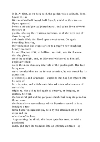 in it. At first, as we have said, the garden was a solitude. Soon,
however—as
Giovanni had half hoped, half feared, would be the case—a
figure appeared
beneath the antique sculptured portal, and came down between
the rows of
plants, inhaling their various perfumes, as if she were one of
those beings of
old classic fable that lived upon sweet odors. On again
beholding Beatrice,
the young man was even startled to perceive how much her
beauty exceeded
his recollection of it; so brilliant, so vivid, was its character,
that she glowed
amid the sunlight, and, as Giovanni whispered to himself,
positively illumi-
nated the more shadowy intervals of the garden path. Her face
being now
more revealed than on the former occasion, he was struck by its
expression
of simplicity and sweetness—qualities that had not entered into
his idea of
her character, and which made him ask anew what manner of
mortal she
might be. Nor did he fail again to observe, or imagine, an
analogy between
the beautiful girl and the gorgeous shrub that hung its gem-like
flowers over
the fountain—a resemblance which Beatrice seemed to have
indulged a fan-
tastic humor in heightening, both by the arrangement of her
dress and the
selection of its hues.
Approaching the shrub, she threw open her arms, as with a
passionate
ardor, and drew its branches into an intimate embrace—so
 