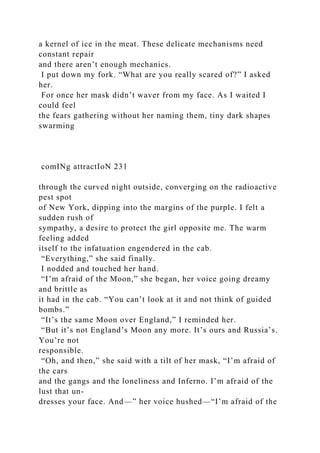 a kernel of ice in the meat. These delicate mechanisms need
constant repair
and there aren’t enough mechanics.
I put down my fork. “What are you really scared of?” I asked
her.
For once her mask didn’t waver from my face. As I waited I
could feel
the fears gathering without her naming them, tiny dark shapes
swarming
comINg attractIoN 231
through the curved night outside, converging on the radioactive
pest spot
of New York, dipping into the margins of the purple. I felt a
sudden rush of
sympathy, a desire to protect the girl opposite me. The warm
feeling added
itself to the infatuation engendered in the cab.
“Everything,” she said finally.
I nodded and touched her hand.
“I’m afraid of the Moon,” she began, her voice going dreamy
and brittle as
it had in the cab. “You can’t look at it and not think of guided
bombs.”
“It’s the same Moon over England,” I reminded her.
“But it’s not England’s Moon any more. It’s ours and Russia’s.
You’re not
responsible.
“Oh, and then,” she said with a tilt of her mask, “I’m afraid of
the cars
and the gangs and the loneliness and Inferno. I’m afraid of the
lust that un-
dresses your face. And—” her voice hushed—“I’m afraid of the
 