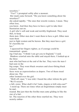 wrestlers.”
“Yes?” I prompted softly after a moment.
Her mask came forward. “Do you know something about the
wrestlers?”
she asked rapidly. “The ones that wrestle women, I mean. They
often lose,
you know. And then they have to have a girl to take their
frustration out on.
A girl who’s soft and weak and terribly frightened. They need
that, to keep
them men. Other men don’t want them to have a girl. Other men
want them
just to fight women and be heroes. But they must have a girl.
It’s horrible for
her.”
I squeezed her fingers tighter, as if courage could be
transmitted—grant-
ing I had any. “I think I can get you to England,” I said.
Shadows crawled onto the table and stayed there. I looked up at
the three
men who had been at the end of the bar. They were the men I
had seen in the
big coupe. They wore black sweaters and close-fitting black
trousers. Their
faces were as expressionless as dopers. Two of them stood
about me. The
other loomed over the girl.
“Drift off, man,” I was told. I heard the other inform the girl:
“We’ll wrestle
a fall, sister. What shall it be? Judo, slapsie or kill-who-can?”
I stood up. There are times when an Englishman simply must
be mal-
treated. But just then the foxlike man came gliding in like the
star of a bal-
let. The reaction of the other three startled me. They were
acutely embar-
 