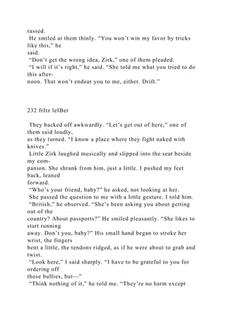 rassed.
He smiled at them thinly. “You won’t win my favor by tricks
like this,” he
said.
“Don’t get the wrong idea, Zirk,” one of them pleaded.
“I will if it’s right,” he said. “She told me what you tried to do
this after-
noon. That won’t endear you to me, either. Drift.”
232 frItz leIBer
They backed off awkwardly. “Let’s get out of here,” one of
them said loudly,
as they turned. “I know a place where they fight naked with
knives.”
Little Zirk laughed musically and slipped into the seat beside
my com-
panion. She shrank from him, just a little. I pushed my feet
back, leaned
forward.
“Who’s your friend, baby?” he asked, not looking at her.
She passed the question to me with a little gesture. I told him.
“British,” he observed. “She’s been asking you about getting
out of the
country? About passports?” He smiled pleasantly. “She likes to
start running
away. Don’t you, baby?” His small hand began to stroke her
wrist, the fingers
bent a little, the tendons ridged, as if he were about to grab and
twist.
“Look here,” I said sharply. “I have to be grateful to you for
ordering off
those bullies, but—”
“Think nothing of it,” he told me. “They’re no harm except
 