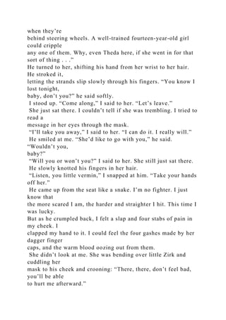 when they’re
behind steering wheels. A well-trained fourteen-year-old girl
could cripple
any one of them. Why, even Theda here, if she went in for that
sort of thing . . .”
He turned to her, shifting his hand from her wrist to her hair.
He stroked it,
letting the strands slip slowly through his fingers. “You know I
lost tonight,
baby, don’t you?” he said softly.
I stood up. “Come along,” I said to her. “Let’s leave.”
She just sat there. I couldn’t tell if she was trembling. I tried to
read a
message in her eyes through the mask.
“I’ll take you away,” I said to her. “I can do it. I really will.”
He smiled at me. “She’d like to go with you,” he said.
“Wouldn’t you,
baby?”
“Will you or won’t you?” I said to her. She still just sat there.
He slowly knotted his fingers in her hair.
“Listen, you little vermin,” I snapped at him. “Take your hands
off her.”
He came up from the seat like a snake. I’m no fighter. I just
know that
the more scared I am, the harder and straighter I hit. This time I
was lucky.
But as he crumpled back, I felt a slap and four stabs of pain in
my cheek. I
clapped my hand to it. I could feel the four gashes made by her
dagger finger
caps, and the warm blood oozing out from them.
She didn’t look at me. She was bending over little Zirk and
cuddling her
mask to his cheek and crooning: “There, there, don’t feel bad,
you’ll be able
to hurt me afterward.”
 