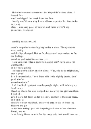 There were sounds around us, but they didn’t come close. I
leaned for-
ward and ripped the mask from her face.
I really don’t know why I should have expected her face to be
anything
else. It was very pale, of course, and there weren’t any
cosmetics. I suppose
comINg attractIoN 233
there’s no point in wearing any under a mask. The eyebrows
were untidy
and the lips chapped. But as for the general expression, as for
the feelings
crawling and wriggling across it—
Have you ever lifted a rock from damp soil? Have you ever
watched the
slimy white grubs?
I looked down at her, she up at me. “Yes, you’re so frightened,
aren’t you?”
I said sarcastically. “You dread this little nightly drama, don’t
you? You’re
scared to death.”
And I walked right out into the purple night, still holding my
hand to my
bleeding cheek. No one stopped me, not even the girl wrestlers.
I wished I
could tear a tab from under my shirt, and test it then and there,
and find I’d
taken too much radiation, and so be able to ask to cross the
Hudson and go
down New Jersey, past the lingering radiance of the Narrows
Bomb, and so
on to Sandy Hook to wait for the rusty ship that would take me
 