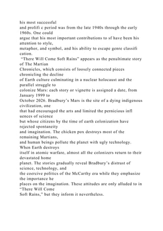 his most successful
and prolifi c period was from the late 1940s through the early
1960s. One could
argue that his most important contributions to sf have been his
attention to style,
metaphor, and symbol, and his ability to escape genre classifi
cation.
“There Will Come Soft Rains” appears as the penultimate story
of The Martian
Chronicles, which consists of loosely connected pieces
chronicling the decline
of Earth culture culminating in a nuclear holocaust and the
parallel struggle to
colonize Mars: each story or vignette is assigned a date, from
January 1999 to
October 2026. Bradbury’s Mars is the site of a dying indigenous
civilization, one
that had encouraged the arts and limited the pernicious infl
uences of science
but whose citizens by the time of earth colonization have
rejected spontaneity
and imagination. The chicken pox destroys most of the
remaining Martians,
and human beings pollute the planet with ugly technology.
When Earth destroys
itself in atomic warfare, almost all the colonizers return to their
devastated home
planet. The stories gradually reveal Bradbury’s distrust of
science, technology, and
the coercive politics of the McCarthy era while they emphasize
the importance he
places on the imagination. These attitudes are only alluded to in
“There Will Come
Soft Rains,” but they inform it nevertheless.
 