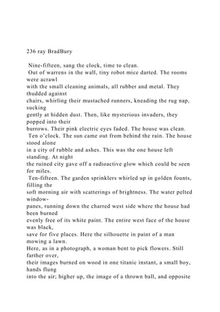 236 ray BradBury
Nine-fifteen, sang the clock, time to clean.
Out of warrens in the wall, tiny robot mice darted. The rooms
were acrawl
with the small cleaning animals, all rubber and metal. They
thudded against
chairs, whirling their mustached runners, kneading the rug nap,
sucking
gently at hidden dust. Then, like mysterious invaders, they
popped into their
burrows. Their pink electric eyes faded. The house was clean.
Ten o’clock. The sun came out from behind the rain. The house
stood alone
in a city of rubble and ashes. This was the one house left
standing. At night
the ruined city gave off a radioactive glow which could be seen
for miles.
Ten-fifteen. The garden sprinklers whirled up in golden founts,
filling the
soft morning air with scatterings of brightness. The water pelted
window-
panes, running down the charred west side where the house had
been burned
evenly free of its white paint. The entire west face of the house
was black,
save for five places. Here the silhouette in paint of a man
mowing a lawn.
Here, as in a photograph, a woman bent to pick flowers. Still
farther over,
their images burned on wood in one titanic instant, a small boy,
hands flung
into the air; higher up, the image of a thrown ball, and opposite
 