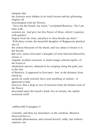intimate that
her features were hidden in its leafy bosom and her glistening
ringlets all
intermingled with the flowers.
“Give me thy breath, my sister,” exclaimed Beatrice; “for I am
faint with
common air. And give me this flower of thine, which I separate
with gentlest
fingers from the stem, and place it close beside my heart.”
With these words, the beautiful daughter of Rappaccini plucked
one of
the richest blossoms of the shrub, and was about to fasten it in
her bosom.
But now, unless Giovanni’s draughts of wine had bewildered his
senses, a
singular incident occurred. A small orange colored reptile, of
the lizard or
chameleon species, chanced to be creeping along the path, just
at the feet
of Beatrice. It appeared to Giovanni—but, at the distance from
which he
gazed, he could scarcely have seen anything so minute—it
appeared to him,
however, that a drop or two of moisture from the broken stem of
the flower
descended upon the lizard’s head. For an instant, the reptile
contorted itself
raPPaccINI’S daughter 9
violently, and then lay motionless in the sunshine. Beatrice
observed this re-
markable phenomenon, and crossed herself, sadly, but without
surprise; nor
 