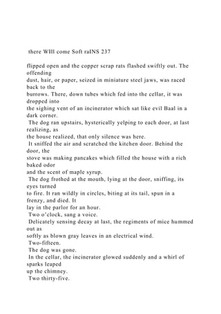there WIll come Soft raINS 237
flipped open and the copper scrap rats flashed swiftly out. The
offending
dust, hair, or paper, seized in miniature steel jaws, was raced
back to the
burrows. There, down tubes which fed into the cellar, it was
dropped into
the sighing vent of an incinerator which sat like evil Baal in a
dark corner.
The dog ran upstairs, hysterically yelping to each door, at last
realizing, as
the house realized, that only silence was here.
It sniffed the air and scratched the kitchen door. Behind the
door, the
stove was making pancakes which filled the house with a rich
baked odor
and the scent of maple syrup.
The dog frothed at the mouth, lying at the door, sniffing, its
eyes turned
to fire. It ran wildly in circles, biting at its tail, spun in a
frenzy, and died. It
lay in the parlor for an hour.
Two o’clock, sang a voice.
Delicately sensing decay at last, the regiments of mice hummed
out as
softly as blown gray leaves in an electrical wind.
Two-fifteen.
The dog was gone.
In the cellar, the incinerator glowed suddenly and a whirl of
sparks leaped
up the chimney.
Two thirty-five.
 