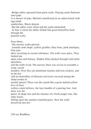 Bridge tables sprouted from patio walls. Playing cards fluttered
onto pads
in a shower of pips. Martinis manifested on an oaken bench with
egg-salad
sandwiches. Music played.
But the tables were silent and the cards untouched.
At four o’clock the tables folded like great butterflies back
through the
paneled walls.
Four-thirty.
The nursery walls glowed.
Animals took shape: yellow giraffes, blue lions, pink antelopes,
lilac pan-
thers cavorting in crystal substance. The walls were glass. They
looked out
upon color and fantasy. Hidden films docked through well-oiled
sprockets,
and the walls lived. The nursery floor was woven to resemble a
crisp, cereal
meadow. Over this ran aluminum roaches and iron crickets, and
in the hot
still air butterflies of delicate red tissue wavered among the
sharp aroma of
animal spoors! There was the sound like a great matted yellow
hive of bees
within a dark bellows, the lazy bumble of a purring lion. And
there was the
patter of okapi feet and the murmur of a fresh jungle rain, like
other hoofs,
falling upon the summer-starched grass. Now the walls
dissolved into dis-
238 ray BradBury
 