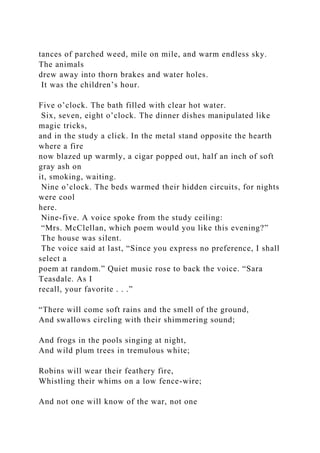 tances of parched weed, mile on mile, and warm endless sky.
The animals
drew away into thorn brakes and water holes.
It was the children’s hour.
Five o’clock. The bath filled with clear hot water.
Six, seven, eight o’clock. The dinner dishes manipulated like
magic tricks,
and in the study a click. In the metal stand opposite the hearth
where a fire
now blazed up warmly, a cigar popped out, half an inch of soft
gray ash on
it, smoking, waiting.
Nine o’clock. The beds warmed their hidden circuits, for nights
were cool
here.
Nine-five. A voice spoke from the study ceiling:
“Mrs. McClellan, which poem would you like this evening?”
The house was silent.
The voice said at last, “Since you express no preference, I shall
select a
poem at random.” Quiet music rose to back the voice. “Sara
Teasdale. As I
recall, your favorite . . .”
“There will come soft rains and the smell of the ground,
And swallows circling with their shimmering sound;
And frogs in the pools singing at night,
And wild plum trees in tremulous white;
Robins will wear their feathery fire,
Whistling their whims on a low fence-wire;
And not one will know of the war, not one
 