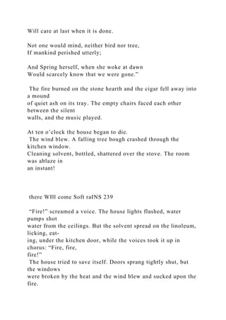 Will care at last when it is done.
Not one would mind, neither bird nor tree,
If mankind perished utterly;
And Spring herself, when she woke at dawn
Would scarcely know that we were gone.”
The fire burned on the stone hearth and the cigar fell away into
a mound
of quiet ash on its tray. The empty chairs faced each other
between the silent
walls, and the music played.
At ten o’clock the house began to die.
The wind blew. A falling tree bough crashed through the
kitchen window.
Cleaning solvent, bottled, shattered over the stove. The room
was ablaze in
an instant!
there WIll come Soft raINS 239
“Fire!” screamed a voice. The house lights flashed, water
pumps shot
water from the ceilings. But the solvent spread on the linoleum,
licking, eat-
ing, under the kitchen door, while the voices took it up in
chorus: “Fire, fire,
fire!”
The house tried to save itself. Doors sprang tightly shut, but
the windows
were broken by the heat and the wind blew and sucked upon the
fire.
 