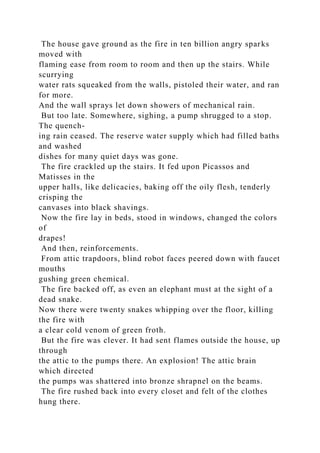 The house gave ground as the fire in ten billion angry sparks
moved with
flaming ease from room to room and then up the stairs. While
scurrying
water rats squeaked from the walls, pistoled their water, and ran
for more.
And the wall sprays let down showers of mechanical rain.
But too late. Somewhere, sighing, a pump shrugged to a stop.
The quench-
ing rain ceased. The reserve water supply which had filled baths
and washed
dishes for many quiet days was gone.
The fire crackled up the stairs. It fed upon Picassos and
Matisses in the
upper halls, like delicacies, baking off the oily flesh, tenderly
crisping the
canvases into black shavings.
Now the fire lay in beds, stood in windows, changed the colors
of
drapes!
And then, reinforcements.
From attic trapdoors, blind robot faces peered down with faucet
mouths
gushing green chemical.
The fire backed off, as even an elephant must at the sight of a
dead snake.
Now there were twenty snakes whipping over the floor, killing
the fire with
a clear cold venom of green froth.
But the fire was clever. It had sent flames outside the house, up
through
the attic to the pumps there. An explosion! The attic brain
which directed
the pumps was shattered into bronze shrapnel on the beams.
The fire rushed back into every closet and felt of the clothes
hung there.
 