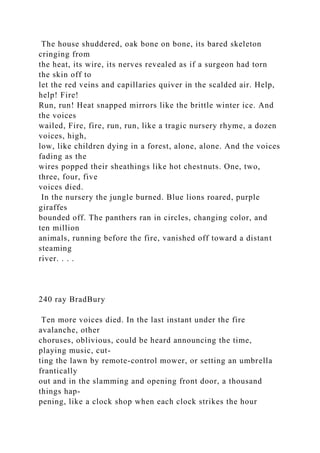 The house shuddered, oak bone on bone, its bared skeleton
cringing from
the heat, its wire, its nerves revealed as if a surgeon had torn
the skin off to
let the red veins and capillaries quiver in the scalded air. Help,
help! Fire!
Run, run! Heat snapped mirrors like the brittle winter ice. And
the voices
wailed, Fire, fire, run, run, like a tragic nursery rhyme, a dozen
voices, high,
low, like children dying in a forest, alone, alone. And the voices
fading as the
wires popped their sheathings like hot chestnuts. One, two,
three, four, five
voices died.
In the nursery the jungle burned. Blue lions roared, purple
giraffes
bounded off. The panthers ran in circles, changing color, and
ten million
animals, running before the fire, vanished off toward a distant
steaming
river. . . .
240 ray BradBury
Ten more voices died. In the last instant under the fire
avalanche, other
choruses, oblivious, could be heard announcing the time,
playing music, cut-
ting the lawn by remote-control mower, or setting an umbrella
frantically
out and in the slamming and opening front door, a thousand
things hap-
pening, like a clock shop when each clock strikes the hour
 