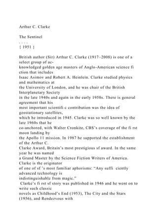 Arthur C. Clarke
The Sentinel
. . . .
{ 1951 }
British author (Sir) Arthur C. Clarke (1917–2008) is one of a
select group of ac-
knowledged golden age masters of Anglo-American science fi
ction that includes
Isaac Asimov and Robert A. Heinlein. Clarke studied physics
and mathematics at
the University of London, and he was chair of the British
Interplanetary Society
in the late 1940s and again in the early 1950s. There is general
agreement that his
most important scientifi c contribution was the idea of
geostationary satellites,
which he introduced in 1945. Clarke was so well known by the
late 1960s that he
co-anchored, with Walter Cronkite, CBS’s coverage of the fi rst
moon landing by
the Apollo 11 mission. In 1987 he supported the establishment
of the Arthur C.
Clarke Award, Britain’s most prestigious sf award. In the same
year he was named
a Grand Master by the Science Fiction Writers of America.
Clarke is the originator
of one of sf ’s most familiar aphorisms: “Any suffi ciently
advanced technology is
indistinguishable from magic.”
Clarke’s fi rst sf story was published in 1946 and he went on to
write such classic
novels as Childhood’s End (1953), The City and the Stars
(1956), and Rendezvous with
 