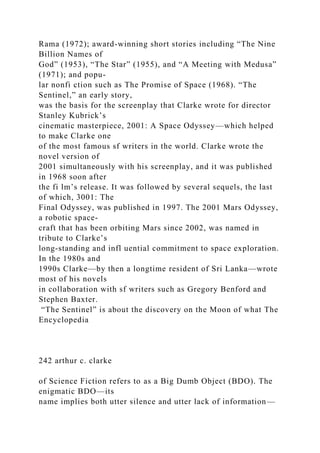 Rama (1972); award-winning short stories including “The Nine
Billion Names of
God” (1953), “The Star” (1955), and “A Meeting with Medusa”
(1971); and popu-
lar nonfi ction such as The Promise of Space (1968). “The
Sentinel,” an early story,
was the basis for the screenplay that Clarke wrote for director
Stanley Kubrick’s
cinematic masterpiece, 2001: A Space Odyssey—which helped
to make Clarke one
of the most famous sf writers in the world. Clarke wrote the
novel version of
2001 simultaneously with his screenplay, and it was published
in 1968 soon after
the fi lm’s release. It was followed by several sequels, the last
of which, 3001: The
Final Odyssey, was published in 1997. The 2001 Mars Odyssey,
a robotic space-
craft that has been orbiting Mars since 2002, was named in
tribute to Clarke’s
long-standing and infl uential commitment to space exploration.
In the 1980s and
1990s Clarke—by then a longtime resident of Sri Lanka—wrote
most of his novels
in collaboration with sf writers such as Gregory Benford and
Stephen Baxter.
“The Sentinel” is about the discovery on the Moon of what The
Encyclopedia
242 arthur c. clarke
of Science Fiction refers to as a Big Dumb Object (BDO). The
enigmatic BDO—its
name implies both utter silence and utter lack of information—
 