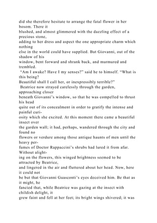 did she therefore hesitate to arrange the fatal flower in her
bosom. There it
blushed, and almost glimmered with the dazzling effect of a
precious stone,
adding to her dress and aspect the one appropriate charm which
nothing
else in the world could have supplied. But Giovanni, out of the
shadow of his
window, bent forward and shrank back, and murmured and
trembled.
“Am I awake? Have I my senses?” said he to himself. “What is
this being?
Beautiful shall I call her, or inexpressibly terrible?”
Beatrice now strayed carelessly through the garden,
approaching closer
beneath Giovanni’s window, so that he was compelled to thrust
his head
quite out of its concealment in order to gratify the intense and
painful curi-
osity which she excited. At this moment there came a beautiful
insect over
the garden wall; it had, perhaps, wandered through the city and
found no
flowers or verdure among those antique haunts of men until the
heavy per-
fumes of Doctor Rappaccini’s shrubs had lured it from afar.
Without alight-
ing on the flowers, this winged brightness seemed to be
attracted by Beatrice,
and lingered in the air and fluttered about her head. Now, here
it could not
be but that Giovanni Guasconti’s eyes deceived him. Be that as
it might, he
fancied that, while Beatrice was gazing at the insect with
childish delight, it
grew faint and fell at her feet; its bright wings shivered; it was
 