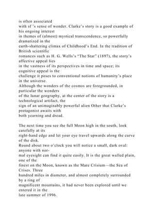 is often associated
with sf ’s sense of wonder. Clarke’s story is a good example of
his ongoing interest
in themes of (almost) mystical transcendence, so powerfully
dramatized in the
earth-shattering climax of Childhood’s End. In the tradition of
British scientific
romances such as H. G. Wells’s “The Star” (1897), the story’s
affective appeal lies
in the vastness of its perspectives in time and space; its
cognitive appeal is the
challenge it poses to conventional notions of humanity’s place
in the universe.
Although the wonders of the cosmos are foregrounded, in
particular the wonders
of the lunar geography, at the center of the story is a
technological artifact, the
sign of an unimaginably powerful alien Other that Clarke’s
protagonist awaits with
both yearning and dread.
The next time you see the full Moon high in the south, look
carefully at its
right-hand edge and let your eye travel upwards along the curve
of the disk.
Round about two o’clock you will notice a small, dark oval:
anyone with nor-
mal eyesight can find it quite easily. It is the great walled plain,
one of the
finest on the Moon, known as the Mare Crisium—the Sea of
Crises. Three
hundred miles in diameter, and almost completely surrounded
by a ring of
magnificent mountains, it had never been explored until we
entered it in the
late summer of 1996.
 