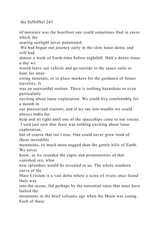 the SeNtINel 243
of moisture was the hoarfrost one could sometimes find in caves
which the
searing sunlight never penetrated.
We had begun our journey early in the slow lunar dawn, and
still had
almost a week of Earth-time before nightfall. Half a dozen times
a day we
would leave our vehicle and go outside in the space-suits to
hunt for inter-
esting minerals, or to place markers for the guidance of future
travelers. It
was an uneventful routine. There is nothing hazardous or even
particularly
exciting about lunar exploration. We could live comfortably for
a month in
our pressurized tractors, and if we ran into trouble we could
always radio for
help and sit tight until one of the spaceships came to our rescue.
I said just now that there was nothing exciting about lunar
exploration,
but of course that isn’t true. One could never grow tired of
those incredible
mountains, so much more rugged than the gentle hills of Earth.
We never
knew, as we rounded the capes and promontories of that
vanished sea, what
new splendors would be revealed to us. The whole southern
curve of the
Mare Crisium is a vast delta where a score of rivers once found
their way
into the ocean, fed perhaps by the torrential rains that must have
lashed the
mountains in the brief volcanic age when the Moon was young.
Each of these
 