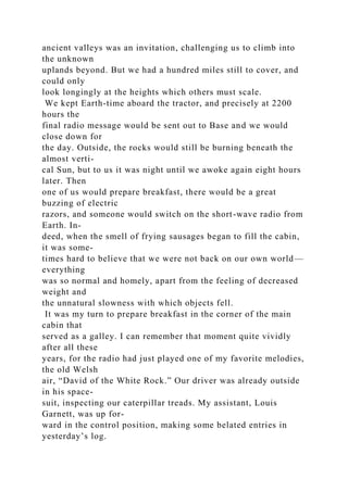 ancient valleys was an invitation, challenging us to climb into
the unknown
uplands beyond. But we had a hundred miles still to cover, and
could only
look longingly at the heights which others must scale.
We kept Earth-time aboard the tractor, and precisely at 2200
hours the
final radio message would be sent out to Base and we would
close down for
the day. Outside, the rocks would still be burning beneath the
almost verti-
cal Sun, but to us it was night until we awoke again eight hours
later. Then
one of us would prepare breakfast, there would be a great
buzzing of electric
razors, and someone would switch on the short-wave radio from
Earth. In-
deed, when the smell of frying sausages began to fill the cabin,
it was some-
times hard to believe that we were not back on our own world—
everything
was so normal and homely, apart from the feeling of decreased
weight and
the unnatural slowness with which objects fell.
It was my turn to prepare breakfast in the corner of the main
cabin that
served as a galley. I can remember that moment quite vividly
after all these
years, for the radio had just played one of my favorite melodies,
the old Welsh
air, “David of the White Rock.” Our driver was already outside
in his space-
suit, inspecting our caterpillar treads. My assistant, Louis
Garnett, was up for-
ward in the control position, making some belated entries in
yesterday’s log.
 