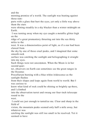and the
morning promise of a world. The sunlight was beating against
those ram-
parts with a glare that hurt the eyes, yet only a little way above
them the stars
were shining steadily in a sky blacker than a winter midnight on
Earth.
I was turning away when my eye caught a metallic glitter high
on the
ridge of a great promontory thrusting out into the sea thirty
miles to the
west. It was a dimensionless point of light, as if a star had been
clawed from
the sky by one of those cruel peaks, and I imagined that some
smooth rock
surface was catching the sunlight and heliographing it straight
into my eyes.
Such things were not uncommon. When the Moon is in her
second quar-
ter, observers on Earth can sometimes see the great ranges in
the Oceanus
Procellarum burning with a blue-white iridescence as the
sunlight flashes
from their slopes and leaps again from world to world. But I
was curious to
know what kind of rock could be shining so brightly up there,
and I climbed
into the observation turret and swung our four-inch telescope
round to the
west.
I could see just enough to tantalize me. Clear and sharp in the
field of
vision, the mountain peaks seemed only half a mile away, but
whatever was
catching the sunlight was still too small to be resolved. Yet it
seemed to have
 