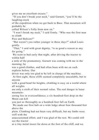 gives me an excellent excuse.”
“If you don’t break your neck,” said Garnett, “you’ll be the
laughing-stock
of the expedition when we get back to Base. That mountain will
probably be
called Wilson’s Folly from now on.”
“I won’t break my neck,” I said firmly. “Who was the first man
to climb
Pico and Helicon?”
“But weren’t you rather younger in those days?” asked Louis
gently.
“That,” I said with great dignity, “is as good a reason as any
for going.”
We went to bed early that night, after driving the tractor to
within half
a mile of the promontory. Garnett was coming with me in the
morning; he
was a good climber, and had often been with me on such
exploits before. Our
driver was only too glad to be left in charge of the machine.
At first sight, those cliffs seemed completely unscalable, but to
anyone
with a good head for heights, climbing is easy on a world where
all weights
are only a sixth of their normal value. The real danger in lunar
mountain-
eering lies in overconfidence; a six-hundred-foot drop on the
Moon can kill
you just as thoroughly as a hundred-foot fall on Earth.
We made our first halt on a wide ledge about four thousand feet
above the
plain. Climbing had not been very difficult, but my limbs were
stiff with the
unaccustomed effort, and I was glad of the rest. We could still
see the tractor
as a tiny metal insect far down at the foot of the cliff, and we
 