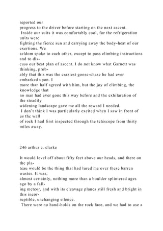 reported our
progress to the driver before starting on the next ascent.
Inside our suits it was comfortably cool, for the refrigeration
units were
fighting the fierce sun and carrying away the body-heat of our
exertions. We
seldom spoke to each other, except to pass climbing instructions
and to dis-
cuss our best plan of ascent. I do not know what Garnett was
thinking, prob-
ably that this was the craziest goose-chase he had ever
embarked upon. I
more than half agreed with him, but the joy of climbing, the
knowledge that
no man had ever gone this way before and the exhilaration of
the steadily
widening landscape gave me all the reward I needed.
I don’t think I was particularly excited when I saw in front of
us the wall
of rock I had first inspected through the telescope from thirty
miles away.
246 arthur c. clarke
It would level off about fifty feet above our heads, and there on
the pla-
teau would be the thing that had lured me over these barren
wastes. It was,
almost certainly, nothing more than a boulder splintered ages
ago by a fall-
ing meteor, and with its cleavage planes still fresh and bright in
this incor-
ruptible, unchanging silence.
There were no hand-holds on the rock face, and we had to use a
 