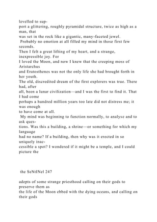 levelled to sup-
port a glittering, roughly pyramidal structure, twice as high as a
man, that
was set in the rock like a gigantic, many-faceted jewel.
Probably no emotion at all filled my mind in those first few
seconds.
Then I felt a great lifting of my heart, and a strange,
inexpressible joy. For
I loved the Moon, and now I knew that the creeping moss of
Aristarchus
and Eratosthenes was not the only life she had brought forth in
her youth.
The old, discredited dream of the first explorers was true. There
had, after
all, been a lunar civilization—and I was the first to find it. That
I had come
perhaps a hundred million years too late did not distress me; it
was enough
to have come at all.
My mind was beginning to function normally, to analyse and to
ask ques-
tions. Was this a building, a shrine—or something for which my
language
had no name? If a building, then why was it erected in so
uniquely inac-
cessible a spot? I wondered if it might be a temple, and I could
picture the
the SeNtINel 247
adepts of some strange priesthood calling on their gods to
preserve them as
the life of the Moon ebbed with the dying oceans, and calling on
their gods
 