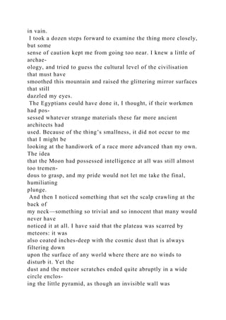 in vain.
I took a dozen steps forward to examine the thing more closely,
but some
sense of caution kept me from going too near. I knew a little of
archae-
ology, and tried to guess the cultural level of the civilisation
that must have
smoothed this mountain and raised the glittering mirror surfaces
that still
dazzled my eyes.
The Egyptians could have done it, I thought, if their workmen
had pos-
sessed whatever strange materials these far more ancient
architects had
used. Because of the thing’s smallness, it did not occur to me
that I might be
looking at the handiwork of a race more advanced than my own.
The idea
that the Moon had possessed intelligence at all was still almost
too tremen-
dous to grasp, and my pride would not let me take the final,
humiliating
plunge.
And then I noticed something that set the scalp crawling at the
back of
my neck—something so trivial and so innocent that many would
never have
noticed it at all. I have said that the plateau was scarred by
meteors: it was
also coated inches-deep with the cosmic dust that is always
filtering down
upon the surface of any world where there are no winds to
disturb it. Yet the
dust and the meteor scratches ended quite abruptly in a wide
circle enclos-
ing the little pyramid, as though an invisible wall was
 