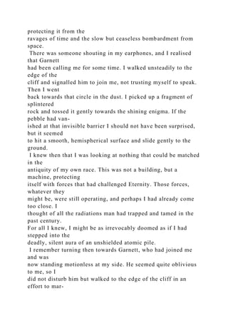 protecting it from the
ravages of time and the slow but ceaseless bombardment from
space.
There was someone shouting in my earphones, and I realised
that Garnett
had been calling me for some time. I walked unsteadily to the
edge of the
cliff and signalled him to join me, not trusting myself to speak.
Then I went
back towards that circle in the dust. I picked up a fragment of
splintered
rock and tossed it gently towards the shining enigma. If the
pebble had van-
ished at that invisible barrier I should not have been surprised,
but it seemed
to hit a smooth, hemispherical surface and slide gently to the
ground.
I knew then that I was looking at nothing that could be matched
in the
antiquity of my own race. This was not a building, but a
machine, protecting
itself with forces that had challenged Eternity. Those forces,
whatever they
might be, were still operating, and perhaps I had already come
too close. I
thought of all the radiations man had trapped and tamed in the
past century.
For all I knew, I might be as irrevocably doomed as if I had
stepped into the
deadly, silent aura of an unshielded atomic pile.
I remember turning then towards Garnett, who had joined me
and was
now standing motionless at my side. He seemed quite oblivious
to me, so I
did not disturb him but walked to the edge of the cliff in an
effort to mar-
 