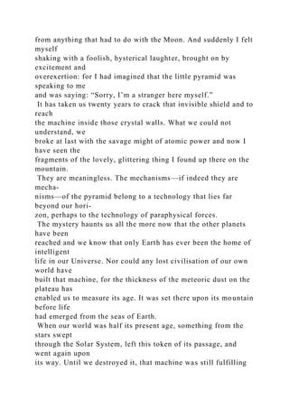 from anything that had to do with the Moon. And suddenly I felt
myself
shaking with a foolish, hysterical laughter, brought on by
excitement and
overexertion: for I had imagined that the little pyramid was
speaking to me
and was saying: “Sorry, I’m a stranger here myself.”
It has taken us twenty years to crack that invisible shield and to
reach
the machine inside those crystal walls. What we could not
understand, we
broke at last with the savage might of atomic power and now I
have seen the
fragments of the lovely, glittering thing I found up there on the
mountain.
They are meaningless. The mechanisms—if indeed they are
mecha-
nisms—of the pyramid belong to a technology that lies far
beyond our hori-
zon, perhaps to the technology of paraphysical forces.
The mystery haunts us all the more now that the other planets
have been
reached and we know that only Earth has ever been the home of
intelligent
life in our Universe. Nor could any lost civilisation of our own
world have
built that machine, for the thickness of the meteoric dust on the
plateau has
enabled us to measure its age. It was set there upon its mountain
before life
had emerged from the seas of Earth.
When our world was half its present age, something from the
stars swept
through the Solar System, left this token of its passage, and
went again upon
its way. Until we destroyed it, that machine was still fulfilling
 