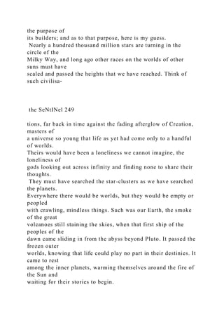 the purpose of
its builders; and as to that purpose, here is my guess.
Nearly a hundred thousand million stars are turning in the
circle of the
Milky Way, and long ago other races on the worlds of other
suns must have
scaled and passed the heights that we have reached. Think of
such civilisa-
the SeNtINel 249
tions, far back in time against the fading afterglow of Creation,
masters of
a universe so young that life as yet had come only to a handful
of worlds.
Theirs would have been a loneliness we cannot imagine, the
loneliness of
gods looking out across infinity and finding none to share their
thoughts.
They must have searched the star-clusters as we have searched
the planets.
Everywhere there would be worlds, but they would be empty or
peopled
with crawling, mindless things. Such was our Earth, the smoke
of the great
volcanoes still staining the skies, when that first ship of the
peoples of the
dawn came sliding in from the abyss beyond Pluto. It passed the
frozen outer
worlds, knowing that life could play no part in their destinies. It
came to rest
among the inner planets, warming themselves around the fire of
the Sun and
waiting for their stories to begin.
 