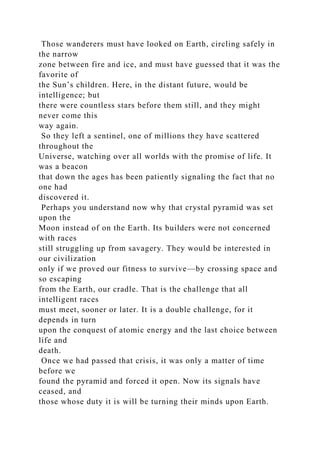Those wanderers must have looked on Earth, circling safely in
the narrow
zone between fire and ice, and must have guessed that it was the
favorite of
the Sun’s children. Here, in the distant future, would be
intelligence; but
there were countless stars before them still, and they might
never come this
way again.
So they left a sentinel, one of millions they have scattered
throughout the
Universe, watching over all worlds with the promise of life. It
was a beacon
that down the ages has been patiently signaling the fact that no
one had
discovered it.
Perhaps you understand now why that crystal pyramid was set
upon the
Moon instead of on the Earth. Its builders were not concerned
with races
still struggling up from savagery. They would be interested in
our civilization
only if we proved our fitness to survive—by crossing space and
so escaping
from the Earth, our cradle. That is the challenge that all
intelligent races
must meet, sooner or later. It is a double challenge, for it
depends in turn
upon the conquest of atomic energy and the last choice between
life and
death.
Once we had passed that crisis, it was only a matter of time
before we
found the pyramid and forced it open. Now its signals have
ceased, and
those whose duty it is will be turning their minds upon Earth.
 