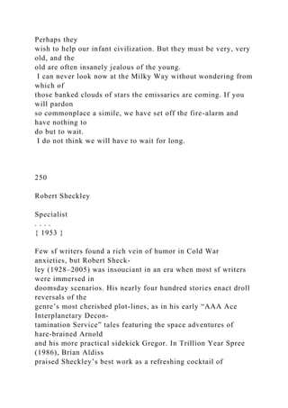 Perhaps they
wish to help our infant civilization. But they must be very, very
old, and the
old are often insanely jealous of the young.
I can never look now at the Milky Way without wondering from
which of
those banked clouds of stars the emissaries are coming. If you
will pardon
so commonplace a simile, we have set off the fire-alarm and
have nothing to
do but to wait.
I do not think we will have to wait for long.
250
Robert Sheckley
Specialist
. . . .
{ 1953 }
Few sf writers found a rich vein of humor in Cold War
anxieties, but Robert Sheck-
ley (1928–2005) was insouciant in an era when most sf writers
were immersed in
doomsday scenarios. His nearly four hundred stories enact droll
reversals of the
genre’s most cherished plot-lines, as in his early “AAA Ace
Interplanetary Decon-
tamination Service” tales featuring the space adventures of
hare-brained Arnold
and his more practical sidekick Gregor. In Trillion Year Spree
(1986), Brian Aldiss
praised Sheckley’s best work as a refreshing cocktail of
 