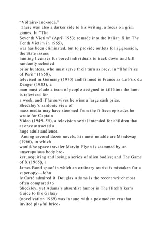 “Voltaire-and-soda.”
There was also a darker side to his writing, a focus on grim
games. In “The
Seventh Victim” (April 1953; remade into the Italian fi lm The
Tenth Victim in 1965),
war has been eliminated, but to provide outlets for aggression,
the State issues
hunting licenses for bored individuals to track down and kill
randomly selected
prior hunters, who must serve their turn as prey. In “The Prize
of Peril” (1958),
televised in Germany (1970) and fi lmed in France as Le Prix du
Danger (1983), a
man must elude a team of people assigned to kill him: the hunt
is televised for
a week, and if he survives he wins a large cash prize.
Sheckley’s sardonic view of
mass media may have stemmed from the fi fteen episodes he
wrote for Captain
Video (1949–55), a television serial intended for children that
at once attracted a
huge adult audience.
Among several dozen novels, his most notable are Mindswap
(1966), in which
would-be space traveler Marvin Flynn is scammed by an
unscrupulous body bro-
ker, acquiring and losing a series of alien bodies; and The Game
of X (1965), a
James Bond spoof in which an ordinary tourist is mistaken for a
super-spy—John
le Carré admired it. Douglas Adams is the recent writer most
often compared to
Sheckley, yet Adams’s absurdist humor in The Hitchhiker’s
Guide to the Galaxy
(novelization 1969) was in tune with a postmodern era that
invited playful brico-
 