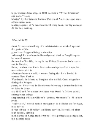 lage, whereas Sheckley, in 2001 deemed a “Writer Emeritus”
and not a “Grand
Master” by the Science Fiction Writers of America, spent most
of his career con-
tending against sf ’s penchant for the big book, the big concept.
At his best writing
SPecIalISt 251
short fiction—something of a miniaturist—he worked against
the grain of the
genre’s self-aggrandizing tendencies.
Although he was born in Brooklyn and died in Poughkeepsie,
he moved around
for much of his life, living in the United States on both coasts
and in Mexico,
Ibiza, London, and Paris. Married—and split—five times, he
was a free spirit in
a buttoned-down world: it seems fitting that he is buried in
upstate New York at
Woodstock. It is hard to imagine him at slick Omni magazine
during the Reagan
years; but he arrived in Manhattan following a bohemian hiatus
on Ibiza in Janu-
ary 1980 and for almost two years was Omni ’s fiction editor,
among other things
shepherding William Gibson’s “Johnny Mnemonic” (1981) into
print.
“Specialist,” whose human protagonist is a soldier on furlough,
may pay in-
direct tribute to Sheckley’s military service. He enlisted after
high school, serving
in the army in Korea from 1946 to 1948, perhaps as a specialist,
the military rank
 