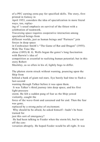 of a PFC earning extra pay for specified skills. The story, first
printed in Galaxy in
April 1953, considers the idea of specialization in more literal
ways, too, replac-
ing sf ’s usual emphasis on survival of the fittest with a
celebration of teamwork.
Traversing space requires cooperative interaction among
specialized beings from
different worlds, just as human beings and “Partners” join
forces in deep space
in Cordwainer Smith’s “The Game of Rat and Dragon” (1955).
With The Time Ma-
chine (1895) H. G. Wells began the genre’s long fascination
with Darwin’s idea of
competition as essential to realizing human potential; but in this
story Robert
Sheckley, as so often in his sf, lightly begs to differ.
The photon storm struck without warning, pouncing upon the
Ship from
behind a bank of giant red stars. Eye barely had time to flash a
last-second
warning through Talker before it was upon them.
It was Talker’s third journey into deep space, and his first
light-pressure
storm. He felt a sudden pang of fear as the Ship yawed
violently, caught the
force of the wave-front and careened end for end. Then the fear
was gone,
replaced by a strong pulse of excitement.
Why should he be afraid, he asked himself—hadn’t be been
trained for
just this sort of emergency?
He had been talking to Feeder when the storm hit, but he cut
off the con-
versation abruptly. He hoped Feeder would be all right. It was
 