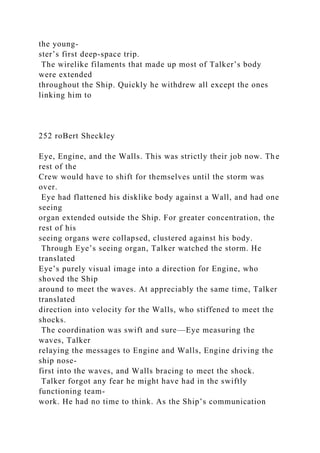the young-
ster’s first deep-space trip.
The wirelike filaments that made up most of Talker’s body
were extended
throughout the Ship. Quickly he withdrew all except the ones
linking him to
252 roBert Sheckley
Eye, Engine, and the Walls. This was strictly their job now. The
rest of the
Crew would have to shift for themselves until the storm was
over.
Eye had flattened his disklike body against a Wall, and had one
seeing
organ extended outside the Ship. For greater concentration, the
rest of his
seeing organs were collapsed, clustered against his body.
Through Eye’s seeing organ, Talker watched the storm. He
translated
Eye’s purely visual image into a direction for Engine, who
shoved the Ship
around to meet the waves. At appreciably the same time, Talker
translated
direction into velocity for the Walls, who stiffened to meet the
shocks.
The coordination was swift and sure—Eye measuring the
waves, Talker
relaying the messages to Engine and Walls, Engine driving the
ship nose-
first into the waves, and Walls bracing to meet the shock.
Talker forgot any fear he might have had in the swiftly
functioning team-
work. He had no time to think. As the Ship’s communication
 