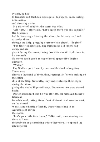 system, he had
to translate and flash his messages at top speed, coordinating
information
and directing action.
In a matter of minutes, the storm was over.
“All right,” Talker said. “Let’s see if there was any damage.”
His filaments
had become tangled during the storm, but he untwisted and
extended them
through the Ship, plugging everyone into circuit. “Engine?”
“I’m fine,” Engine said. The tremendous old fellow had
dampened his
plates during the storm, easing down the atomic explosions in
his stomach.
No storm could catch an experienced spacer like Engine
unaware.
“Walls.”
The Walls reported one by one, and this took a long time.
There were
almost a thousand of them, thin, rectangular fellows making up
the entire
skin of the Ship. Naturally, they had reinforced their edges
during the storm,
giving the whole Ship resiliency. But one or two were dented
badly.
Doctor announced that he was all right. He removed Talker’s
filament
from his head, taking himself out of circuit, and went to work
on the dented
Walls. Made mostly of hands, Doctor had clung to an
Accumulator during
the storm.
“Let’s go a little faster now,” Talker said, remembering that
there still was
the problem of determining where they were. He opened the
circuit to the
 