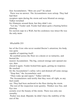 four Accumulators. “How are you?” he asked.
There was no answer. The Accumulators were asleep. They had
had their
receptors open during the storm and were bloated on energy.
Talker twitched
his filaments around them, but they didn’t stir.
“Let me,” Feeder said. Feeder had taken quite a beating before
planting
his suction cups to a Wall, but his cockiness was intact He was
the only mem-
SPecIalISt 253
ber of the Crew who never needed Doctor’s attention; his body
was quite
capable of repairing itself.
He scuttled across the floor on a dozen or so tentacles, and
booted the
nearest Accumulator. The big, conical storage unit opened one
eye, then
closed it again. Feeder kicked him again, getting no response.
He reached
for the Accumulator’s safety valve and drained off some energy.
“Stop that,” the Accumulator said.
“Then wake up and report,” Talker told him.
The Accumulators said testily that they were all right, as any
fool could
see. They had been anchored to the floor during the storm.
The rest of the inspection went quickly. Thinker was fine, and
Eye was
ecstatic over the beauty of the storm. There was only one
casualty.
Pusher was dead. Bipedal, he didn’t have the stability of the
rest of the
 