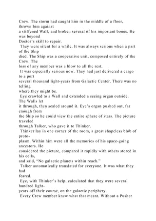 Crew. The storm had caught him in the middle of a floor,
thrown him against
a stiffened Wall, and broken several of his important bones. He
was beyond
Doctor’s skill to repair.
They were silent for a while. It was always serious when a part
of the Ship
died. The Ship was a cooperative unit, composed entirely of the
Crew. The
loss of any member was a blow to all the rest.
It was especially serious now. They had just delivered a cargo
to a port
several thousand light-years from Galactic Center. There was no
telling
where they might be.
Eye crawled to a Wall and extended a seeing organ outside.
The Walls let
it through, then sealed around it. Eye’s organ pushed out, far
enough from
the Ship so he could view the entire sphere of stars. The picture
traveled
through Talker, who gave it to Thinker.
Thinker lay in one corner of the room, a great shapeless blob of
proto-
plasm. Within him were all the memories of his space-going
ancestors. He
considered the picture, compared it rapidly with others stored in
his cells,
and said, “No galactic planets within reach.”
Talker automatically translated for everyone. It was what they
had
feared.
Eye, with Thinker’s help, calculated that they were several
hundred light-
years off their course, on the galactic periphery.
Every Crew member knew what that meant. Without a Pusher
 