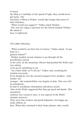 to boost
the Ship to a multiple of the speed of light, they would never
get home. The
trip back, without a Pusher, would take longer than most of
their lifetimes.
“What would you suggest?” Talker asked Thinker.
This was too vague a question for the literal-minded Thinker.
He asked to
have it rephrased.
254 roBert Sheckley
“What would be our best line of action,” Talker asked, “to get
back to a
galactic planet?”
Thinker needed several minutes to go through all the
possibilities stored
in his cells. In the meantime, Doctor had patched the Walls and
was asking
to be given something to eat.
“In a little while we’ll all eat,” Talker said, twitching his
tendrils nervously.
Even though he was the second youngest Crew member—only
Feeder was
younger—the responsibility was largely on him. This was still
an emergency;
he had to coordinate information and direct action.
One of the Walls suggested that they get good and drunk. This
unrealistic
solution was vetoed at once. It was typical of the Walls’
attitude, however.
They were fine workers and good shipmates, but happy-go-
lucky fellows at
best. When they returned to their home planets, they would
 