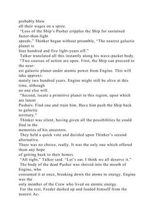 probably blow
all their wages on a spree.
“Loss of the Ship’s Pusher cripples the Ship for sustained
faster-than-light
speeds,” Thinker began without preamble, “The nearest galactic
planet is
four hundred and five light-years off.”
Talker translated all this instantly along his wave-packet body.
“Two courses of action are open. First, the Ship can proceed to
the near-
est galactic planet under atomic power from Engine. This will
take approxi-
mately two hundred years. Engine might still be alive at this
time, although
no one else will.
“Second, locate a primitive planet in this region, upon which
are latent
Pushers. Find one and train him. Have him push the Ship back
to galactic
territory.”
Thinker was silent, having given all the possibilities he could
find in the
memories of his ancestors.
They held a quick vote and decided upon Thinker’s second
alternative.
There was no choice, really. It was the only one which offered
them any hope
of getting back to their homes.
“All right,” Talker said. “Let’s eat. I think we all deserve it.”
The body of the dead Pusher was shoved into the mouth of
Engine, who
consumed it at once, breaking down the atoms to energy. Engine
was the
only member of the Crew who lived on atomic energy.
For the rest, Feeder dashed up and loaded himself from the
nearest Ac-
 