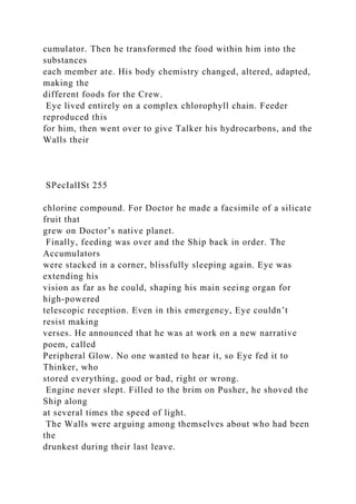 cumulator. Then he transformed the food within him into the
substances
each member ate. His body chemistry changed, altered, adapted,
making the
different foods for the Crew.
Eye lived entirely on a complex chlorophyll chain. Feeder
reproduced this
for him, then went over to give Talker his hydrocarbons, and the
Walls their
SPecIalISt 255
chlorine compound. For Doctor he made a facsimile of a silicate
fruit that
grew on Doctor’s native planet.
Finally, feeding was over and the Ship back in order. The
Accumulators
were stacked in a corner, blissfully sleeping again. Eye was
extending his
vision as far as he could, shaping his main seeing organ for
high-powered
telescopic reception. Even in this emergency, Eye couldn’t
resist making
verses. He announced that he was at work on a new narrative
poem, called
Peripheral Glow. No one wanted to hear it, so Eye fed it to
Thinker, who
stored everything, good or bad, right or wrong.
Engine never slept. Filled to the brim on Pusher, he shoved the
Ship along
at several times the speed of light.
The Walls were arguing among themselves about who had been
the
drunkest during their last leave.
 