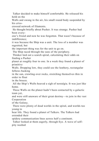 Talker decided to make himself comfortable. He released his
hold on the
Walls and swung in the air, his small round body suspended by
his criss-
crossed network of filaments.
He thought briefly about Pusher. It was strange. Pusher had
been every-
one’s friend and now he was forgotten. That wasn’t because of
indifference;
it was because the Ship was a unit. The loss of a member was
regretted, but
the important thing was for the unit to go on.
The Ship raced through the suns of the periphery.
Thinker laid out a search spiral, calculating their odds on
finding a Pusher
planet at roughly four to one. In a week they found a planet of
primitive
Walls. Dropping low, they could see the leathery, rectangular
fellows basking
in the sun, crawling over rocks, stretching themselves thin in
order to float
in the breeze.
All the Ship’s Walls heaved a sigh of nostalgia. It was just like
home.
These Walls on the planet hadn’t been contacted by a galactic
team yet,
and were still unaware of their great destiny—to join in the vast
Cooperation
of the Galaxy.
There were plenty of dead worlds in the spiral, and worlds too
young to
bear life. They found a planet of Talkers. The Talkers had
extended their
spidery communication lines across half a continent.
Talker looked at them eagerly, through Eye. A wave of self-
pity washed
 